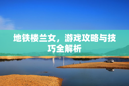 地铁楼兰女，游戏攻略与技巧全解析