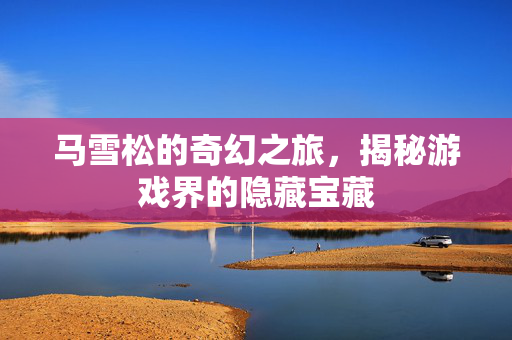 马雪松的奇幻之旅,揭秘游戏界的隐藏宝藏-第1张图片-SK游戏资讯网 马雪松的奇幻之旅,揭秘游戏界的隐藏宝藏-第1张图片-SK游戏资讯网