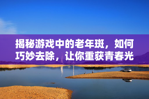 揭秘游戏中的老年斑,如何巧妙去除,让你重获青春光彩!-第1张图片-SK游戏资讯网 揭秘游戏中的老年斑,如何巧妙去除,让你重获青春光彩!-第1张图片-SK游戏资讯网