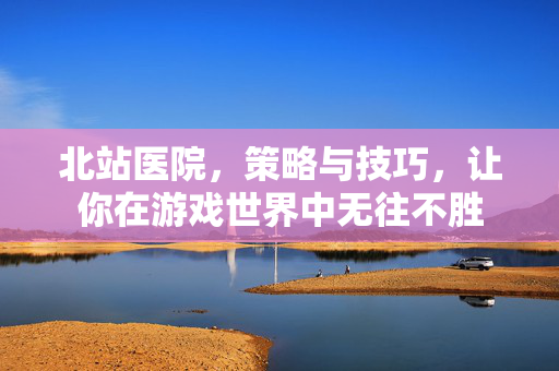 北站医院，策略与技巧，让你在游戏世界中无往不胜