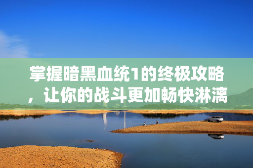 掌握暗黑血统1的终极攻略，让你的战斗更加畅快淋漓