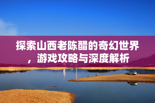 探索山西老陈醋的奇幻世界，游戏攻略与深度解析