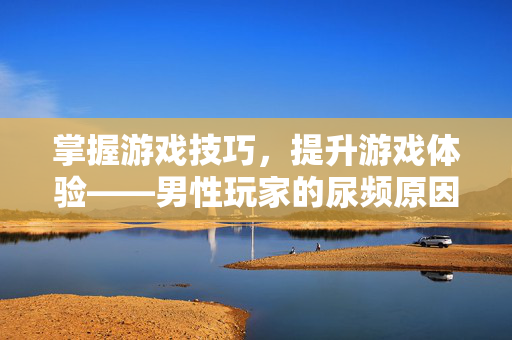 掌握游戏技巧，提升游戏体验——男性玩家的尿频原因解析与攻略