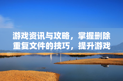 游戏资讯与攻略，掌握删除重复文件的技巧，提升游戏体验