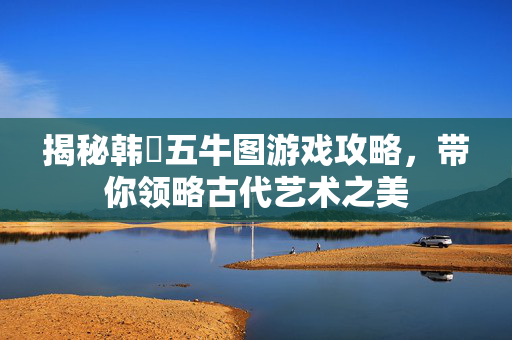 揭秘韩滉五牛图游戏攻略，带你领略古代艺术之美