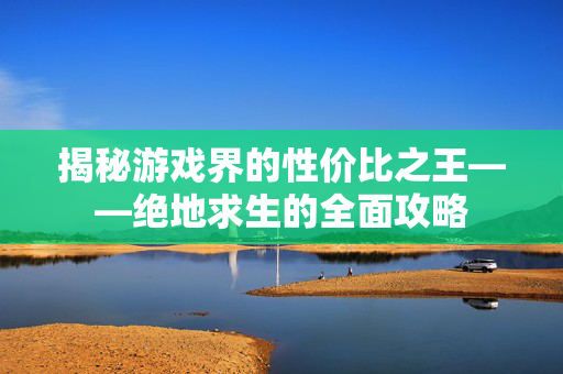 揭秘游戏界的性价比之王——绝地求生的全面攻略