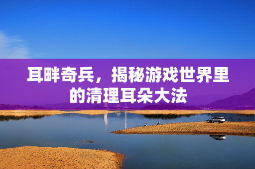 耳畔奇兵，揭秘游戏世界里的清理耳朵大法