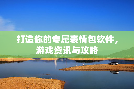 打造你的专属表情包软件，游戏资讯与攻略