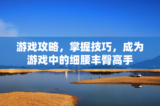 游戏攻略，掌握技巧，成为游戏中的细腰丰臀高手