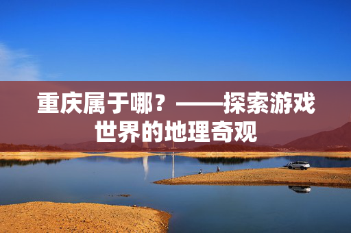 重庆属于哪？——探索游戏世界的地理奇观