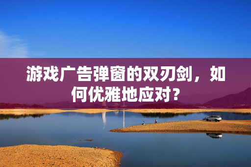 游戏广告弹窗的双刃剑，如何优雅地应对？