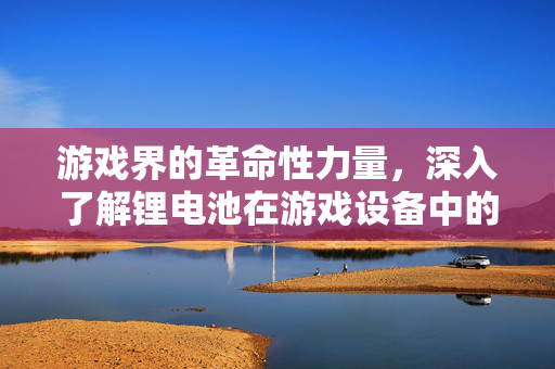 游戏界的革命性力量，深入了解锂电池在游戏设备中的应用