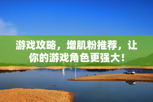 游戏攻略，增肌粉推荐，让你的游戏角色更强大！