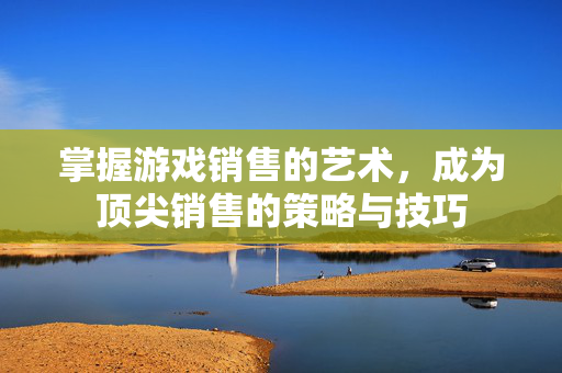 掌握游戏销售的艺术，成为顶尖销售的策略与技巧
