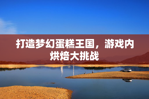 打造梦幻蛋糕王国，游戏内烘焙大挑战