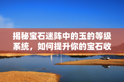 揭秘宝石迷阵中的玉的等级系统，如何提升你的宝石收藏？
