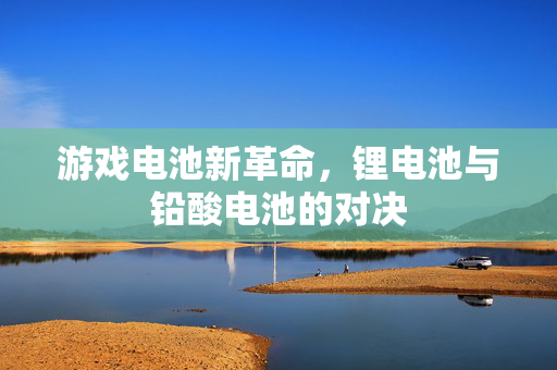 游戏电池新革命，锂电池与铅酸电池的对决