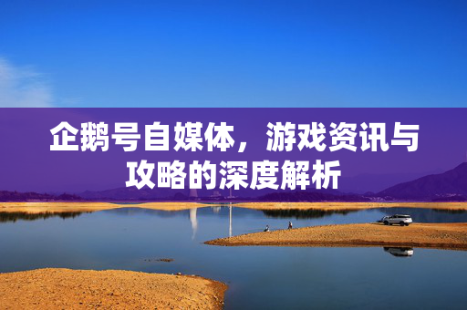 企鹅号自媒体，游戏资讯与攻略的深度解析