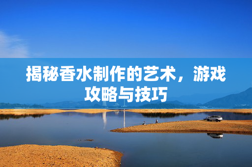 揭秘香水制作的艺术，游戏攻略与技巧
