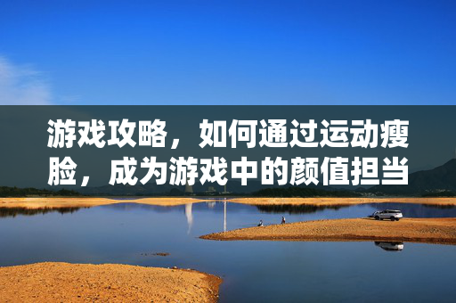 游戏攻略，如何通过运动瘦脸，成为游戏中的颜值担当！