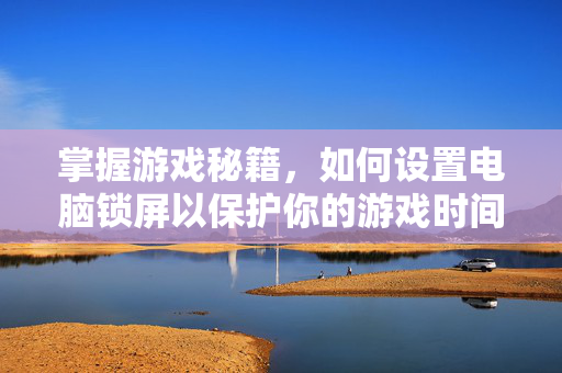 掌握游戏秘籍，如何设置电脑锁屏以保护你的游戏时间