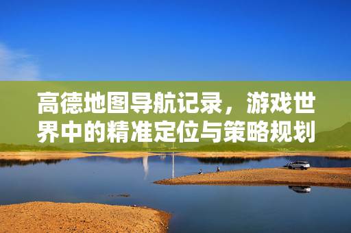 高德地图导航记录，游戏世界中的精准定位与策略规划