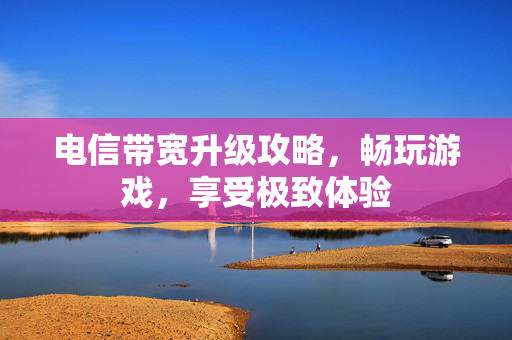 电信带宽升级攻略，畅玩游戏，享受极致体验