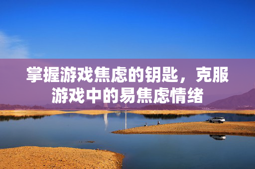 掌握游戏焦虑的钥匙，克服游戏中的易焦虑情绪