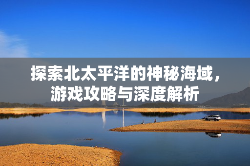 探索北太平洋的神秘海域，游戏攻略与深度解析
