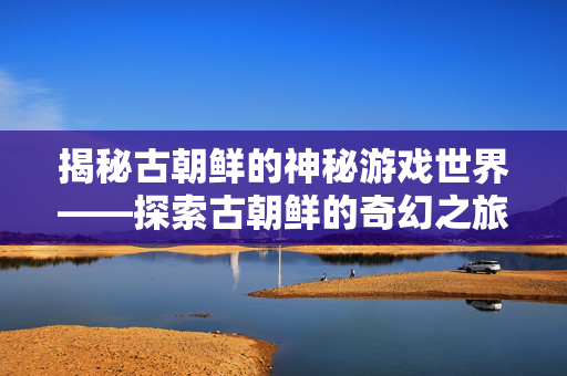 揭秘古朝鲜的神秘游戏世界——探索古朝鲜的奇幻之旅