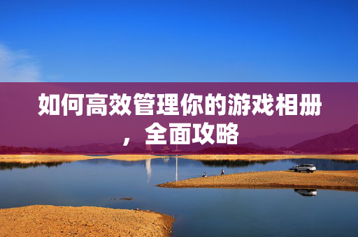 如何高效管理你的游戏相册，全面攻略