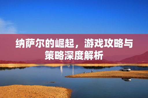 纳萨尔的崛起，游戏攻略与策略深度解析