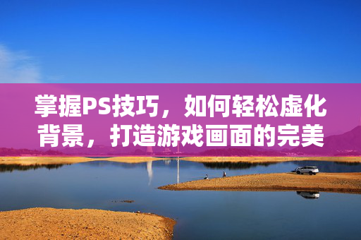 掌握PS技巧，如何轻松虚化背景，打造游戏画面的完美焦点