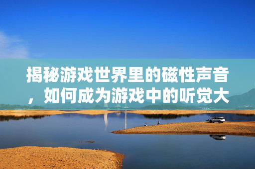 揭秘游戏世界里的磁性声音，如何成为游戏中的听觉大师？