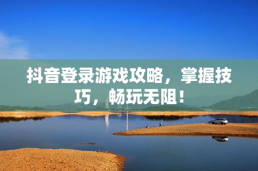 抖音登录游戏攻略，掌握技巧，畅玩无阻！