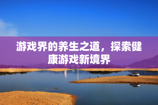 游戏界的养生之道，探索健康游戏新境界