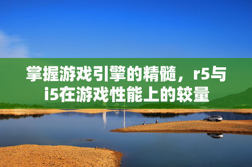 掌握游戏引擎的精髓，r5与i5在游戏性能上的较量
