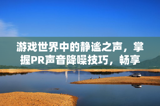 游戏世界中的静谧之声，掌握PR声音降噪技巧，畅享无干扰的游戏体验