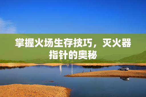 掌握火场生存技巧，灭火器指针的奥秘