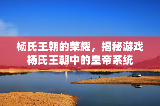 杨氏王朝的荣耀，揭秘游戏杨氏王朝中的皇帝系统
