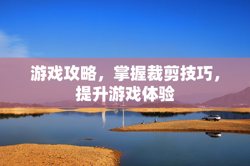 游戏攻略，掌握裁剪技巧，提升游戏体验