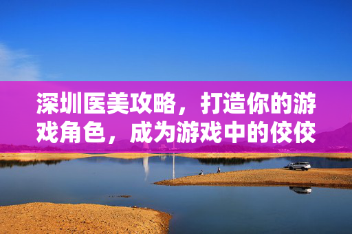 深圳医美攻略，打造你的游戏角色，成为游戏中的佼佼者