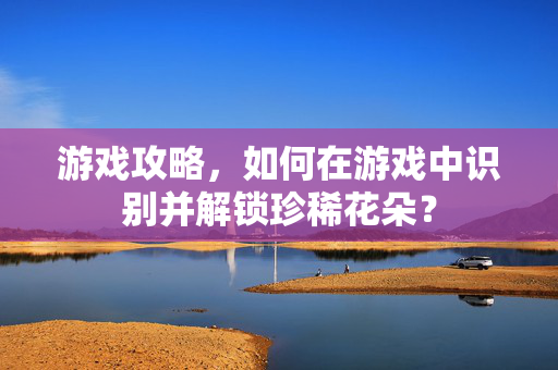 游戏攻略,如何在游戏中识别并解锁珍稀花朵?-第1张图片-SK游戏资讯网 游戏攻略,如何在游戏中识别并解锁珍稀花朵?-第1张图片-SK游戏资讯网