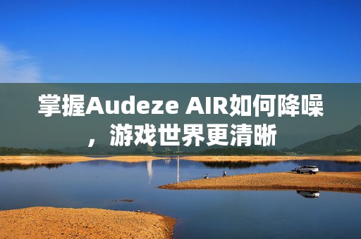 掌握Audeze AIR如何降噪，游戏世界更清晰