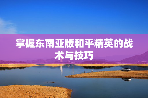 掌握东南亚版和平精英的战术与技巧-第1张图片-SK游戏资讯网 掌握东南亚版和平精英的战术与技巧-第1张图片-SK游戏资讯网