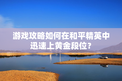 游戏攻略如何在和平精英中迅速上黄金段位？