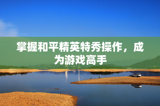 掌握和平精英特秀操作,成为游戏高手-第1张图片-SK游戏资讯网 掌握和平精英特秀操作,成为游戏高手-第1张图片-SK游戏资讯网