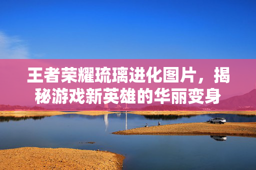 王者荣耀琉璃进化图片，揭秘游戏新英雄的华丽变身