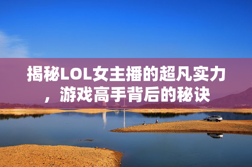 揭秘LOL女主播的超凡实力，游戏高手背后的秘诀