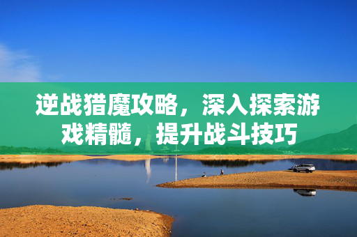 逆战猎魔攻略，深入探索游戏精髓，提升战斗技巧